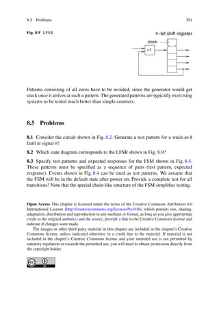 8.5 Problems 391
Fig. 8.9 LFSR
=1
clock
4−bit shift register
Patterns consisting of all zeros have to be avoided, since the generator would get
stuck once it arrives at such a pattern. The generated patterns are typically exercising
systems to be tested much better than simple counters.
8.5 Problems
8.1 Consider the circuit shown in Fig. 8.2. Generate a test pattern for a stuck-at-0
fault at signal h!
8.2 Which state diagram corresponds to the LFSR shown in Fig. 8.9?
8.3 Specify test patterns and expected responses for the FSM shown in Fig. 8.4.
These patterns must be specified as a sequence of pairs (test pattern, expected
response). Events shown in Fig. 8.4 can be used as test patterns. We assume that
the FSM will be in the default state after power on. Provide a complete test for all
transitions! Note that the special chain-like structure of the FSM simplifies testing.
Open Access This chapter is licensed under the terms of the Creative Commons Attribution 4.0
International License (http://creativecommons.org/licenses/by/4.0/), which permits use, sharing,
adaptation, distribution and reproduction in any medium or format, as long as you give appropriate
credit to the original author(s) and the source, provide a link to the Creative Commons license and
indicate if changes were made.
The images or other third party material in this chapter are included in the chapter’s Creative
Commons license, unless indicated otherwise in a credit line to the material. If material is not
included in the chapter’s Creative Commons license and your intended use is not permitted by
statutory regulation or exceeds the permitted use, you will need to obtain permission directly from
the copyright holder.
 
