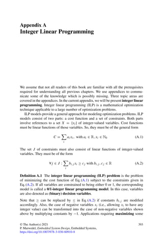 Appendix A
Integer Linear Programming
We assume that not all readers of this book are familiar with all the prerequisites
required for understanding all previous chapters. We use appendices to commu-
nicate some of the knowledge which is possibly missing. Three topic areas are
covered in the appendices. In the current appendix, we will be present integer linear
programming. Integer linear programming (ILP) is a mathematical optimization
technique applicable to a large number of optimization problems.
ILP models provide a general approach for modeling optimization problems. ILP
models consist of two parts: a cost function and a set of constraints. Both parts
involve references to a set X = {xi} of integer-valued variables. Cost functions
must be linear functions of those variables. So, they must be of the general form
C =

i
aixi, with ai ∈ R, xi ∈ N0 (A.1)
The set J of constraints must also consist of linear functions of integer-valued
variables. They must be of the form
∀j ∈ J :

i
bi,j xi ≥ cj with bi,j , cj ∈ R (A.2)
Definition A.1 The integer linear programming (ILP) problem is the problem
of minimizing the cost function of Eq. (A.1) subject to the constraints given in
Eq. (A.2). If all variables are constrained to being either 0 or 1, the corresponding
model is called a 0/1-integer linear programming model. In this case, variables
are also denoted as (binary) decision variables.
Note that ≥ can be replaced by ≤ in Eq. (A.2) if constants bi,j are modified
accordingly. Also, the case of negative variables xi (i.e., allowing xi to have any
integer value) can be transformed into the case of non-negative variables shown
above by multiplying constants by −1. Applications requiring maximizing some
© The Author(s) 2021
P. Marwedel, Embedded System Design, Embedded Systems,
https://doi.org/10.1007/978-3-030-60910-8
393
 