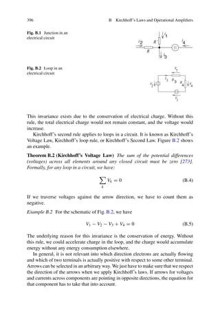 396 B Kirchhoff’s Laws and Operational Amplifiers
Fig. B.1 Junction in an
electrical circuit
i
2
i R’
R
3
4
1
i
i
Fig. B.2 Loop in an
electrical circuit
R
V
1
V
3
I
3
4
2
V
V
3
R
4
This invariance exists due to the conservation of electrical charge. Without this
rule, the total electrical charge would not remain constant, and the voltage would
increase.
Kirchhoff’s second rule applies to loops in a circuit. It is known as Kirchhoff’s
Voltage Law, Kirchhoff’s loop rule, or Kirchhoff’s Second Law. Figure B.2 shows
an example.
Theorem B.2 (Kirchhoff’s Voltage Law) The sum of the potential differences
(voltages) across all elements around any closed circuit must be zero [273].
Formally, for any loop in a circuit, we have:

k
Vk = 0 (B.4)
If we traverse voltages against the arrow direction, we have to count them as
negative.
Example B.2 For the schematic of Fig. B.2, we have
V1 − V2 − V3 + V4 = 0 (B.5)
The underlying reason for this invariance is the conservation of energy. Without
this rule, we could accelerate charge in the loop, and the charge would accumulate
energy without any energy consumption elsewhere.
In general, it is not relevant into which direction electrons are actually flowing
and which of two terminals is actually positive with respect to some other terminal.
Arrows can be selected in an arbitrary way. We just have to make sure that we respect
the direction of the arrows when we apply Kirchhoff’s laws. If arrows for voltages
and currents across components are pointing in opposite directions, the equation for
that component has to take that into account.
 