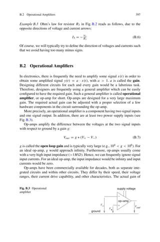 B.2 Operational Amplifiers 397
Example B.3 Ohm’s law for resistor R3 in Fig. B.2 reads as follows, due to the
opposite directions of voltage and current arrows:
I3 = − V3
R3
(B.6)
Of course, we will typically try to define the direction of voltages and currents such
that we avoid having too many minus signs.
B.2 Operational Amplifiers
In electronics, there is frequently the need to amplify some signal x(t) in order to
obtain some amplified signal y(t) = a · x(t), with a  1. a is called the gain.
Designing different circuits for each and every gain would be a laborious task.
Therefore, designers are frequently using a general amplifier which can be easily
configured to have the required gain. Such a general amplifier is called operational
amplifier, or op-amp for short. Op-amps are designed for a very large maximum
gain. The required actual gain can be adjusted with a proper selection of a few
hardware components in the circuit surrounding the op-amp.
More precisely, an operational amplifier is a component having two signal inputs
and one signal output. In addition, there are at least two power supply inputs (see
Fig. B.3).
Op-amps amplify the difference between the voltages at the two signal inputs
with respect to ground by a gain g:
Vout = g ∗ (V+ − V−) (B.7)
g is called the open loop gain and is typically very large (e.g., 104  g  106). For
an ideal op-amp, g would approach infinity. Furthermore, op-amps usually come
with a very high input impedance (1MΩ). Hence, we can frequently ignore signal
input currents. For an ideal op-amp, the input impedance would be infinity and input
currents would be zero.
Op-amps have been commercially available for decades, both as separate inte-
grated circuits and within other circuits. They differ by their speed, their voltage
ranges, their current drive capability, and other characteristics. The actual gain of
Fig. B.3 Operational
amplifier
op−amp
−
V
out
V
supply voltage
+
V
ground
−
+
 