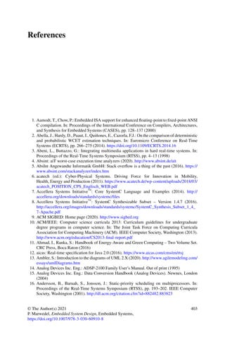 References
1. Aamodt, T., Chow, P.: Embedded ISA support for enhanced floating-point to fixed-point ANSI
C compilation. In: Proceedings of the International Conference on Compilers, Architectures,
and Synthesis for Embedded Systems (CASES), pp. 128–137 (2000)
2. Abella, J., Hardy, D., Puaut, I., Quiñones, E., Cazorla, F.J.: On the comparison of deterministic
and probabilistic WCET estimation techniques. In: Euromicro Conference on Real-Time
Systems (ECRTS), pp. 266–275 (2014). https://doi.org/10.1109/ECRTS.2014.16
3. Abeni, L., Buttazzo, G.: Integrating multimedia applications in hard real-time systems. In:
Proceedings of the Real-Time Systems Symposium (RTSS), pp. 4–13 (1998)
4. Absint: aiT worst-case execution time analyzers (2020). http://www.absint.de/ait
5. AbsInt Angewandte Informatik GmbH: Stack overflow is a thing of the past (2016). https://
www.absint.com/stackanalyzer/index.htm
6. acatech (ed.): Cyber-Physical Systems. Driving Force for Innovation in Mobility,
Health, Energy and Production (2011). https://www.acatech.de/wp-content/uploads/2018/03/
acatech_POSITION_CPS_Englisch_WEB.pdf
7. Accellera Systems Initiative™: Core SystemC Language and Examples (2014). http://
accellera.org/downloads/standards/systemc/files
8. Accellera Systems Initiative™: SystemC Synthesizable Subset – Version 1.4.7 (2016).
http://accellera.org/images/downloads/standards/systemc/SystemC_Synthesis_Subset_1_4_
7-Apache.pdf
9. ACM SIGBED: Home page (2020). http://www.sigbed.org
10. ACM/IEEE: Computer science curricula 2013: Curriculum guidelines for undergraduate
degree programs in computer science. In: The Joint Task Force on Computing Curricula
Association for Computing Machinery (ACM). IEEE Computer Society, Washington (2013).
http://www.acm.org/education/CS2013-final-report.pdf
11. Ahmad, I., Ranka, S.: Handbook of Energy-Aware and Green Computing – Two Volume Set.
CRC Press, Boca Raton (2016)
12. aicas: Real-time specification for Java 2.0 (2016). https://www.aicas.com/cms/en/rtsj
13. Ambler, S.: Introduction to the diagrams of UML 2.X (2020). http://www.agilemodeling.com/
essays/umlDiagrams.htm
14. Analog Devices Inc. Eng.: ADSP-2100 Family User’s Manual. Out of print (1995)
15. Analog Devices Inc. Eng.: Data Conversion Handbook (Analog Devices). Newnes, London
(2004)
16. Andersson, B., Baruah, S., Jonsson, J.: Static-priority scheduling on multiprocessors. In:
Proceedings of the Real-Time Systems Symposium (RTSS), pp. 193–202. IEEE Computer
Society, Washington (2001). http://dl.acm.org/citation.cfm?id=882482.883823
© The Author(s) 2021
P. Marwedel, Embedded System Design, Embedded Systems,
https://doi.org/10.1007/978-3-030-60910-8
403
 