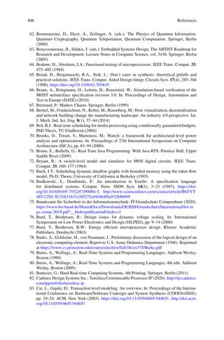 406 References
62. Bouwmeester, D., Ekert, A., Zeilinger, A. (eds.): The Physics of Quantum Information:
Quantum Cryptography, Quantum Teleportation, Quantum Computation. Springer, Berlin
(2000)
63. Bouyssounouse, B., Sifakis, J. (eds.): Embedded Systems Design, The ARTIST Roadmap for
Research and Development. Lecture Notes in Computer Science, vol. 3436. Springer, Berlin
(2005)
64. Brahme, D., Abraham, J.A.: Functional testing of microprocessors. IEEE Trans. Comput. 33,
475–485 (1984)
65. Brand, D., Bergamaschi, R.A., Stok, L.: Don’t cares in synthesis: theoretical pitfalls and
practical solutions. IEEE Trans. Comput. Aided Design Integr. Circuits Syst. 17(4), 285–304
(1998). https://doi.org/10.1109/43.703819
66. Braun, A., Bringmann, O., Lettnin, D., Rosenstiel, W.: Simulation-based verification of the
MOST netinterface specification revision 3.0. In: Proceedings of Design, Automation and
Test in Europe (DATE) (2010)
67. Bremaud, P.: Markov Chains. Springer, Berlin (1999)
68. Brettel, M., Friederichsen, N., Keller, M., Rosenberg, M.: How virtualization, decentralization
and network building change the manufacturing landscape: An industry 4.0 perspective. Int.
J. Mech. Ind. Sci. Eng. 8(1), 37–44 (2014)
69. Bril, R.J.: Real-time scheduling for media processing using conditionally guaranteed budgets.
PhD Thesis, TU Eindhoven (2004)
70. Brooks, D., Tiwari, V., Martonosi, M.: Wattch: a framework for architectural-level power
analysis and optimizations. In: Proceedings of 27th International Symposium on Computer
Architecture (ISCA), pp. 83–94 (2000)
71. Bruno, E., Bollella, G.: Real-Time Java Programming: With Java RTS. Prentice Hall, Upper
Saddle River (2009)
72. Bryant, R.: A switch-level model and simulator for MOS digital circuits. IEEE Trans.
Comput. 33, 160–177 (1984)
73. Buck, J.T.: Scheduling dynamic dataflow graphs with bounded memory using the token flow
model. Ph.D. Thesis, University of California at Berkeley (1993)
74. Budkowski, S., Dembinski, P.: An introduction to Estelle: A specification language
for distributed systems. Comput. Netw. ISDN Syst. 14(1), 3–23 (1987). https://doi.
org/10.1016/0169-7552(87)90084-5. http://www.sciencedirect.com/science/article/B6TYT-
48V22NJ-5C/2/611631c58f275c04f464fba932b8b699
75. Bundesamt für Sicherheit in der Informationstechnik: IT-Grundschutz Compendium (2020).
https://www.bsi.bund.de/SharedDocs/Downloads/DE/BSI/Grundschutz/International/bsi-it-
gs-comp-2019.pdf?__blob=publicationFilev=1
76. Burd, T., Brodersen, R.: Design issues for dynamic voltage scaling. In: International
Symposium on Low Power Electronics and Design (ISLPED), pp. 9–14 (2000)
77. Burd, T., Brodersen, R.W.: Energy efficient microprocessor design. Kluwer Academic
Publishers, Dordrecht (2003)
78. Burks, A., Goldstine, H., von Neumann, J.: Preliminary discussion of the logical design of an
electronic computing element. Report to U.S. Army Ordnance Department (1946). Reprinted
at https://www.cs.princeton.edu/courses/archive/fall10/cos375/Burks.pdf
79. Burns, A., Wellings, A.: Real-Time Systems and Programming Languages. Addison-Wesley,
Boston (1990)
80. Burns, A., Wellings, A.: Real-Time Systems and Programming Languages, 4th edn. Addison
Wesley, Boston (2009)
81. Buttazzo, G.: Hard Real-time Computing Systems, 4th Printing. Springer, Berlin (2011)
82. Cadence Design Systems Inc.: Tensilica Customizable Processor IP (2020). http://ip.cadence.
com/ipportfolio/tensilica-ip
83. Cai, L., Gajski, D.: Transaction level modeling: An overview. In: Proceedings of the Interna-
tional Conference on Hardware/Software Codesign and System Synthesis (CODES+ISSS),
pp. 19–24. ACM, New York (2003). https://doi.org/10.1145/944645.944651. http://doi.acm.
org/10.1145/944645.944651
 