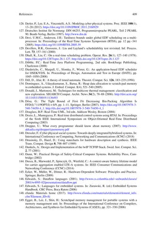 References 409
126. Derler, P., Lee, E.A., Vincentelli, A.S.: Modeling cyber-physical systems. Proc. IEEE 100(1),
13–28 (2012). https://doi.org/10.1109/JPROC.2011.2160929
127. Deutsches Institut für Normung: DIN 66253, Programmiersprache PEARL, Teil 2 PEARL
90. Beuth-Verlag, Berlin (1997). http://www.din.de
128. Devi, U.M.C., Anderson, J.H.: Tardiness bounds under global EDF scheduling on a multi-
processor. In: Proceedings of the Real-Time Systems Symposium (RTSS), pp. 12 pp.–341
(2005). https://doi.org/10.1109/RTSS.2005.39
129. Devillers, R.R., Goossens, J.: Liu and Layland’s schedulability test revisited. Inf. Process.
Lett. 73, 157–161 (2000)
130. Dhall, K., Liu, C.: On a real-time scheduling problem. Operat. Res. 26(1), 127–140 (1978).
https://doi.org/10.1287/opre.26.1.127. http://dx.doi.org/10.1287/opre.26.1.127
131. Dibble, P.C.: Real-Time Java Platform Programming, 2nd edn. BookSurge Publishing,
Charleston (2008)
132. Diederichs, C., Margull, U., Slomka, F., Wirrer, G.: An application-based EDF scheduler
for OSEK/VDX. In: Proceedings of Design, Automation and Test in Europe (DATE), pp.
1045–1050 (2008)
133. Dill, D., Alur, R.: A theory of timed automata. Theoret. Comput. Sci. 126, 183–235 (1994)
134. Dominguez, A., Udayakumaran, S., Barua, R.: Heap data allocation to scratch-pad memory
in embedded systems. J. Embed. Comput. 1(4), 521–540 (2005)
135. Donald, J., Martonosi, M.: Techniques for multicore thermal management: classification and
new exploration. SIGARCH Comput. Archit. News 34(2), 78–88 (2006). http://doi.acm.org/
10.1145/1150019.1136493
136. Dósa, G.: The Tight Bound of First Fit Decreasing Bin-Packing Algorithm Is
FFD(I) ? 11/9OPT(I) + 6/9, pp. 1–11. Springer, Berlin (2007). https://doi.org/10.1007/978-3-
540-74450-4_1. http://dx.doi.org/10.1007/978-3-540-74450-4_1
137. Douglass, B.P.: Real-Time UML, 3rd edn. Addison Wesley, Boston (2004)
138. Dozio, L., Mantegazza, P.: Real time distributed control systems using RTAI. In: Proceedings
of the Sixth IEEE International Symposium on Object-Oriented Real-Time Distributed
Computing (2003)
139. Drepper, U.: What every programmer should know about memory (2007). http://www.
akkadia.org/drepper/cpumemory.pdf
140. Dressler, F.: Cyber physical social systems: Towards deeply integrated hybridized systems. In:
International Conference on Computing, Networking and Communications (ICNC) (2018)
141. Drusinsky, D., Harel, D.: Using statecharts for hardware description and synthesis. IEEE
Trans. Comput. Design 8, 798–807 (1989)
142. Dunkels, A.: Design and Implementation of the lwIP TCP/IP Stack. Swed. Inst. Comput. Sci.
2, 77 (2001)
143. Dunn, W.: Practical Design of Safety-Critical Computer Systems. Reliability Press, Cam-
bridge (2002)
144. Dusza, B., Marwedel, P., Spinczyk, O., Wietfeld, C.: A context-aware battery lifetime model
for carrier aggregation enabled LTE-A systems. In: IEEE Consumer Communications and
Networking Conference (CCNC) (2014)
145. Ecker, W., Müller, W., Dömer, R.: Hardware-Dependent Software: Principles and Practice.
Springer, Berlin (2009)
146. Edwards, S.: Dataflow languages (2001). http://www.cs.columbia.edu/~sedwards/classes/
2001/w4995-02/presentations/dataflow.ppt
147. Edwards, S.: Languages for embedded systems. In: Zurawski, R. (ed.) Embedded Systems
Handbook. CRC Press, Boca Raton (2006)
148. efunda: Materials home (2017). http://www.efunda.com/materials/elements/element_info.
cfm?Element_ID=Si
149. Egger, B., Lee, J., Shin, H.: Scratchpad memory management for portable systems with a
memory management unit. In: Proceedings of the International Conference on Compilers,
Architectures, and Synthesis for Embedded Systems (CASES), pp. 321–330 (2006)
 