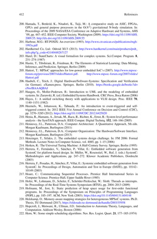 412 References
200. Hamada, T., Benkrid, K., Nitadori, K., Taiji, M.: A comparative study on ASIC, FPGAs,
GPUs and general purpose processors in the O(N2) gravitational N-body simulation. In:
Proceedings of the 2009 NASA/ESA Conference on Adaptive Hardware and Systems, AHS
’09, pp. 447–452. IEEE Computer Society, Washington (2009). https://doi.org/10.1109/AHS.
2009.55. http://dx.doi.org/10.1109/AHS.2009.55
201. Harbour, M.G.: RT-POSIX: An overview (1993). http://www.ctr.unican.es/publications/mgh-
1993a.pdf
202. Hardkernel Co, Ltd.: Odroid XU3 (2013). http://www.hardkernel.com/main/products/prdt_
info.php?g_code=G140448267127
203. Harel, D.: StateCharts: A visual formalism for complex systems. Sci.Comput. Program. 8,
231–274 (1987)
204. Hastie, T., Tibshirani, R., Friedman, R.: The Elements of Statistical Learning: Data Mining,
Inference, and Prediction. Springer, Berlin (2009)
205. Hattori, T.: MPSoC approaches for low-power embedded SoC’s (2007). http://www.mpsoc-
forum.org/previous/2007/slides/Hattori.pdf. http://www.mpsoc-forum.org/2007/slides/
Hattori.pdf
206. Haubelt, C., Teich, J.: Digital Hardware/Software-Systems: Specification and Verification
(in German). eXamen.press. Springer, Berlin (2010). https://books.google.de/books?id=
eNwfBAAAQBAJ
207. Haugen, O., Moller-Pedersen, B.: Introduction to UML and the modeling of embedded
systems. In: Zurawski, R. (ed.) Embedded Systems Handbook. CRC Press, Boca Raton (2006)
208. Hayes, J.: A unified switching theory with applications to VLSI design. Proc. IEEE 70,
1140–1151 (1982)
209. Heemels, W., Johansson, K., Tabuada, P.: An introduction to event-triggered and self-
triggered control. In: 2012 IEEE 51st Annual Conference on Decision and Control (CDC),
pp. 3270–3285 (2012). https://doi.org/10.1109/CDC.2012.6425820
210. Henia, R., Hamann, A., Jersak, M., Racu, R., Richter, K., Ernst, R.: System level performance
analysis - the SymTA/S approach. IEEE Comput. Digital Techniq. 152, 148–166 (2005)
211. Hennessy, J.L., Patterson, D.A.: Computer Architecture: A Quantitative Approach, 5th edn.
Morgan Kaufmann, Burlington (2011)
212. Hennessy, J.L., Patterson, D.A.: Computer Organization: The Hardware/Software Interface.
Morgan Kaufmann, Burlington (2013)
213. Henzinger, T., Sifakis, J.: The embedded systems design challenge. In: FM 2006: Formal
Methods. Lecture Notes in Computer Science, vol. 4085, pp. 1–15 (2006)
214. Herken, R.: The Universal Turing Machine: A Half-Century Survey. Springer, Berlin (1995)
215. Herrera, F., Fernández, V., Sánchez, P., Villar, E.: Embedded software generation from
SystemC for platform based design. In: Müller, W., Rosenstiel, W., Ruf, J. (eds.) SystemC:
Methodologies and Applications, pp. 247–272. Kluwer Academic Publishers, Dordrecht
(2003)
216. Herrera, F., Posadas, H., Sánchez, P., Villar, E.: Systemic embedded software generation from
SystemC. In: Proceedings of Design, Automation and Test in Europe (DATE), pp. 10142–
10149 (2003)
217. Hoare, C.: Communicating Sequential Processes. Prentice Hall International Series in
Computer Science. Prentice-Hall, Upper Saddle River (1985)
218. Hofer, W., Lohmann, D., Scheler, F., Schröder-Preikschat, W.: Sloth: Threads as interrupts.
In: Proceedings of the Real-Time Systems Symposium (RTSS), pp. 2004–2013 (2009)
219. Hofmann, M., Jost, S.: Static prediction of heap space usage for first-order functional
programs. In: Proceedings of the Symposium on Principles of Programming Languages
(POPL), pp. 185–197. ACM, New York (2003). https://doi.org/10.1145/604131.604148
220. Holzkamp, O.: Memory-aware mapping strategies for heterogeneous MPSoC systems. Ph.D.
Thesis, TU Dortmund (2017). https://eldorado.tu-dortmund.de/handle/2003/35958
221. Hopcroft, J., Motwani, R., Ullman, J.D.: Introduction to Automata Theory, Languages, and
Computation. Addison Wesley, Boston (2006)
222. Horn, W.: Some simple scheduling algorithms. Nav. Res. Logist. Quart. 21, 177–185 (1974)
 