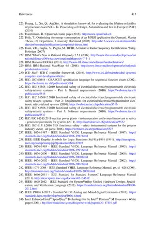 References 413
223. Huang, L., Xu, Q.: AgeSim: A simulation framework for evaluating the lifetime reliability
of processor-based SoCs. In: Proceedings of Design, Automation and Test in Europe (DATE)
(2010)
224. Huerlimann, D.: Opentrack home page (2016). http://www.opentrack.ch
225. Hüls, T.: Optimizing the energy consumption of an MPEG application (in German). Master
Thesis, CS Department, University Dortmund (2002). https://ls12-www.cs.tu-dortmund.de/
daes/en/research/publications/completed-theses.html
226. Hunt, V.D., Puglia, A., Puglia, M.: RFID: A Guide to Radio Frequency Identification. Wiley,
Hoboken (2007)
227. IBM: What’s New in Rational Rhapsody 7.5.1 (2009). http://www.ibm.com/developerworks/
rational/library/09/whatsnewinrationalrhapsody-7-5-1
228. IBM: Rational DOORS (2016). http://www-01.ibm.com/software/awdtools/doors/
229. IBM: IBM Rational StateMate 4.6 (2018). http://www.ibm.com/developerworks/rational/
products/statemate/
230. ICD Staff: ICD-C compiler framework (2016). http://www.icd.de/en/embedded-systems/
compiler-tool-development/icd-c
231. IEC: IEC 60848 – GRAFCET specification language for sequential function charts (2002).
https://webstore.iec.ch/publication/3684
232. IEC: IEC 61508-1:2010 functional safety of electrical/electronic/programmable electronic
safety-related systems – Part 1: General requirements (2010). https://webstore.iec.ch/
publication/5515
233. IEC: IEC 61508-2:2010 functional safety of electrical/electronic/programmable electronic
safety-related systems - Part 2: Requirements for electrical/electronic/programmable elec-
tronic safety-related systems (2010). https://webstore.iec.ch/publication/5516
234. IEC: IEC 61508-3:2010 functional safety of electrical/electronic/programmable electronic
safety-related systems - Part 3: Software requirements (2010). https://webstore.iec.ch/
publication/5517
235. IEC: IEC 61513:2011-nuclear power plants - instrumentation and control important to safety
- general requirements for systems (2011). https://webstore.iec.ch/publication/5532
236. IEC: IEC 61511:2016 SER functional safety - safety instrumented systems for the process
industry sector - all parts (2016). https://webstore.iec.ch/publication/5527
237. IEEE: 1076-1987 - IEEE Standard VHDL Language Reference Manual (1987). http://
standards.ieee.org/findstds/standard/1076-1987.html
238. IEEE: IEEE Graphic Symbols for Logic Functions Std 91a-1991 (1991). http://ieeexplore.
ieee.org/stamp/stamp.jsp?tp=arnumber=27895
239. IEEE: 1076-1993 - IEEE Standard VHDL Language Reference Manual (1993). http://
standards.ieee.org/findstds/standard/1076-1993.html
240. IEEE: 1076-2000 - IEEE Standard VHDL Language Reference Manual (2000). http://
standards.ieee.org/findstds/standard/1076-2000.html
241. IEEE: 1076-2002 - IEEE Standard VHDL Language Reference Manual (2002). http://
standards.ieee.org/findstds/standard/1076-2002.html
242. IEEE: 1076-2008 - IEEE Standard VHDL Language Reference Manual, pp. c1–626 (2009).
http://standards.ieee.org/findstds/standard/1076-2008.html
243. IEEE: 1666-2011 - IEEE Standard for Standard SystemC Language Reference Manual
(2011). https://ieeexplore.ieee.org/document/6134619
244. IEEE: 1800-2012 - IEEE Standard for SystemVerilog–Unified Hardware Design, Specifi-
cation, and Verification Language (2012). https://standards.ieee.org/findstds/standard/1800-
2012.html
245. IEEE: P1076.1-2017 - Standard VHDL Analog and Mixed-Signal Extensions (2017). http://
standards.ieee.org/develop/project/1076.1.html
246. Intel: Enhanced Intel® SpeedStep® Technology for the Intel® Pentium® M Processor - White
paper (2004). ftp://download.intel.com/design/network/papers/30117401.pdf
 