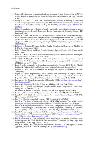 References 417
313. Krüger, G.: Automatic generation of self-test programs: A new feature of the MIMOLA
design system. In: Proceedings of the Design Automation Conference (DAC), pp. 378–384
(1986)
314. Kuang, S.R., Chen, C.Y., Liao, R.Z.: Partitioning and pipelined scheduling of embedded
system using integer linear programming. In: 11th International Conference on Parallel and
Distributed Systems (ICPADS’05), vol. 2, pp. 37–41 (2005). https://doi.org/10.1109/ICPADS.
2005.219
315. Kühn, R.: Analysis and evaluation of quality metrics for approximative source-to-source
transformations (in German). Bachelor’s Thesis, Department of Computer Science, TU
Dortmund (2016)
316. Kumar, R., Farkas, K.I., Jouppi, N.P., Ranganathan, P., Tullsen, D.M.: Single-ISA heteroge-
neous multi-core architectures: The potential for processor power reduction. In: Proceedings
of the 36th Annual IEEE/ACM International Symposium on Microarchitecture, MICRO
36, pp. 81–. IEEE Computer Society, Washington (2003). http://dl.acm.org/citation.cfm?id=
956417.956569
317. Labrosse, J.: Embedded Systems Building Blocks: Complete and Ready-to-Use Modules in
C. Elsevier, Amsterdam (2000)
318. Lala, P.: Fault Tolerant and Fault Testable Hardware Design. Prentice Hall, Upper Saddle
River (1985)
319. Lam, K.Y., Kuo, T.W. (eds.): Real-Time Database Systems: Architecture and Techniques.
Kluwer Academic Publishers, Norwell (2001)
320. Lam, M.S., Rothberg, E.E., Wolf, M.E.: The cache performance and optimizations of blocked
algorithms. In: Architectural Support for Programming Languages and Operating Systems
(ASPLOS), pp. 63–74 (1991)
321. Lang, F.: A/D-converter for high-speed communication (in German). Ph.D. Thesis, Fakultät
Informatik, Elektrotechnik und Informationstechnik der Universität Stuttgart (2014)
322. Laplante, P.: Real-Time Systems Design and Analysis: An Engineer’s Handbook. IEEE, New
York (1997)
323. Laprie, J.C. (ed.): Dependability: Basic concepts and terminology in English, French,
German, Italian and Japanese. IFIP WG 10.4, dependable computing and fault tolerance, In:
Dependable Computing and Fault Tolerant Systems, vol. 5. Springer, Berlin (1992)
324. Latendresse, M.: The code compression bibliography (2004). http://www.iro.umontreal.ca/~
latendre/compactBib
325. Law, A.M.: Simulation Modeling  Analysis. McGraw-Hill, New York (2006)
326. Lawler, E.L.: Optimal sequencing of a single machine subject to precedence constraints.
Manag. Sci. 19, 544–546 (1973)
327. Le Boudec, J., Thiran, P.: Network Calculus. LNCS # 2050. Springer, Berlin (2001)
328. Lee, E.A., Messerschmitt, D.: Synchronous data flow. Proc. IEEE 75, 1235–1245 (1987)
329. Lee, E.A.: Embedded software – an agenda for research. Technical Report, UCB ERL
Memorandum M99/63 (1999)
330. Lee, E.A.: Absolutely positively on time. IEEE Comput. 38, 85–87 (2005)
331. Lee, E.A.: The future of embedded software. ARTEMIS Conference, Graz (2006). http://
ptolemy.eecs.berkeley.edu/presentations/06/FutureOfEmbeddedSoftware_Lee_Graz.ppt
332. Lee, E.A.: Computing foundations and practice for cyber-physical systems: A preliminary
report. Technical Report UCB/EECS-2007-72, EECS Department, University of California,
Berkeley (2007). http://www.eecs.berkeley.edu/Pubs/TechRpts/2007/EECS-2007-72.html
333. Lee, E.A.: Leveraging synchronized clocks in cyber-physical systems. In: Workshop on
Synchronization in Telecommunications Systems (2014). http://www.atis.org/wsts/papers/3-
3-1_UCBerkeley_Lee_LeveragingClocks.pdf
334. Lee, S., Gerstlauer, A.: Fine grain word length optimization for dynamic precision scaling
in DSP systems. In: 2013 IFIP/IEEE 21st International Conference on Very Large Scale
Integration (VLSI-SoC), pp. 266–271 (2013)
335. Lee, E.A., Seshia, S.A.: Introduction to Embedded Systems, A Cyber-Physical Systems
Approach, 2nd edn. MIT Press, Cambridge (2017). http://LeeSeshia.org
 