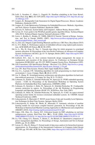 418 References
336. Lelli, J., Scordino, C., Abeni, L., Faggioli, D.: Deadline scheduling in the Linux Kernel.
Softw. Pract. Exp. 46(6), 821–839 (2016). https://doi.org/10.1002/spe.2335. http://dx.doi.org/
10.1002/spe.2335
337. Leupers, R.: Retargetable Code Generation for Digital Signal Processors. Kluwer Academic
Publishers, Dordrecht (1997)
338. Leupers, R.: Code Optimization Techniques for Embedded Processors: Methods, Algorithms,
and Tools. Kluwer Academic Publishers, Dordrecht (2000)
339. Leveson, N.: Safeware, System Safety and Computers. Addison Wesley, Boston (1995)
340. Levine, D.: Users guide to the PGAPack parallel genetic algorithm library. Technical Report
ANL-95/18, Technical Report Argonne National Laboratory (1996)
341. Lewis, J., Rashba, E., Brophy, D.: VHDL-2006-D3.0 Tutorial. Tutorial at Design, Automa-
tion, and Test in Europe (DATE) (2007). http://www.accellera.org/apps/group_public/
download.php/934/date_vhdl_tutorial.pdf
342. Li, Z.R. (ed.): Organic Light-Emitting Materials and Devices. CRC Press, Boca Raton (2015)
343. Li, Y.T., Malik, S.: Performance analysis of embedded software using implicit path enumera-
tion. ACM SIGPLAN Notices 30, 88–98 (1995)
344. Li, L., Wu, H., Feng, H., Xue, J.: Towards data tiling for whole programs in scratchpad
memory allocation. In: Proceedings of the Asia-Pacific Conference on Advances in Computer
Systems Architecture (ACSAC), pp. 63–74. Springer, Berlin (2007). https://doi.org/10.1007/
978-3-540-74309-5_8
345. Liebisch, D.C., Jain, A.: Jessi common framework design management: the means to
configuration and execution of the design process. In: Conference on European Design
Automation (EURO-DAC), pp. 552–557. IEEE Computer Society Press, Washington (1992)
346. LIN Consortium: LIN Specification Package - Revision 2.2A (2010). http://www.cs-group.
de/fileadmin/media/Documents/LIN_Specification_Package_2.2A.pdf
347. Liu, J.W.: Real-Time Systems. Prentice Hall, Upper Saddle River (2000)
348. Liu, C.L., Layland, J.W.: Scheduling algorithms for multi-programming in a hard real-time
environment. J. Assoc. Comput. Mach. 20, 40–61 (1973)
349. Liu, Y., Zhang, W.: Scratchpad memory architectures and allocation algorithms for hard real-
time multicore processors. J. Comput. Sci. Eng. 9, 51–72 (2015)
350. Lohmann, D., Scheler, F., Schröder-Preikschat, W., Spinczyk, O.: PURE embedded operating
systems - CiAO. In: Proceedings of the International Workshop on Operating System
Platforms for Embedded Real-Time Applications, (OSPERT) (2006)
351. Lohmann, D., Streicher, J., Hofer, W., Spinczyk, O., Schröder-Preikschat, W.: Configurable
memory protection by aspects. In: Proceedings of the 4th Workshop on Programming
Languages and Operating Systems (PLOS ’07). ACM Press, New York (2007)
352. Lohmann, D., Hofer, W., Schröder-Preikschat, W., Spinczyk, O.: CiAO: An aspect-oriented
operating-system family for resource-constrained embedded systems. In: USENIX Annual
Technical Conference (2009)
353. Lokuciejewski, P., Marwedel, P.: WCET-aware Source Code and Assembly Level Optimiza-
tion Techniques for Real-Time Systems. Springer, Berlin (2010)
354. Lokuciejewski, P., Stolpe, M., Morik, K., Marwedel, P.: Automatic selection of machine
learning models for wcet-aware compiler heuristic generation. In: Proceedings of the 4th
Workshop on Statistical and Machine Learning Approaches to ARchitecture and compilaTion
(SMART) (2010). http://ctuning.org/dissemination/smart10-01.pdf
355. López, J.M., Díaz, J.L., García, D.F.: Utilization bounds for EDF scheduling on real-time
multiprocessor systems. Real-Time Syst. 28(1), 39–68 (2004). https://doi.org/10.1023/B:
TIME.0000033378.56741.14. http://dx.doi.org/10.1023/B:TIME.0000033378.56741.14
356. Lu, Y.H., Chung, E.Y., Šimunic, T., Benini, L., De Micheli, G.: Quantitative comparison of
power management algorithms. In: Proceedings of Design, Automation and Test in Europe
(DATE), pp. 20–26 (2000)
357. Luican, I.I., Zhu, H., Balasa, F.: Formal model of data reuse analysis for hierarchical memory
organizations. In: Proceedings of the International Conference on Computer-Aided Design
(ICCAD), pp. 595–600. ACM, New York (2006). https://doi.org/10.1145/1233501.1233623
 