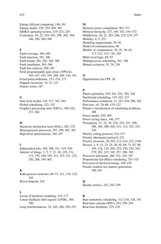432 Index
Energy efficient computing, 146, 161
Energy model, 239, 259–269, 362
ERIKA operating system, 219–223, 229
Evaluation, 10, 22, 243–293, 296, 302, 344,
346, 350, 384–386
F
Fault coverage, 384–385
Fault injection, 381, 386
Fault model, 381, 383, 385, 386
Fault simulation, 385–386
Fault tree analysis, 286–287
Field programmable gate arrays (FPGAs),
165–167, 193, 194, 286, 289, 336, 341
Fixed-point arithmetic, 153–154, 173
Flipped classroom, 19, 27, 123
Fourier series, 187
G
Gate level model, 116, 117, 382–384
Global scheduling, 323, 325
Graphics processing units (GPUs), 160–162,
231, 264
H
Hardware abstraction layer (HAL), 203, 232
Heterogeneous processor, 297, 299, 302, 303
High-level optimizations, 349–357
I
Independent jobs, 304, 306, 311, 319–330
Internet of things, 3, 5, 7, 21, 26, 129, 131,
173, 179, 189, 195, 211, 223, 231, 232,
250, 288, 349, 402
K
Kahn process networks, 69–71, 111, 118, 122,
345
Kiviat diagram, 242
L
Levels of hardware modeling, 115–117
Linear feedback shift register (LFSR), 389,
390
Loop transformations, 22, 245, 246, 350–352
M
Memory-aware compilation, 363–371
Memory hierarchy, 127, 169, 352, 354–372
Middleware, 20, 21, 203, 206, 232–234, 237
Mobility, 4, 5, 333
Modeling requirements, 29–36
Model of communication, 96
Models of computation, 18, 29, 36–42,
117–121, 123, 126, 345
Multi-level logic, 88–93
Multiprocessor scheduling, 301, 308
Mutual exclusion, 35, 76, 234
O
Opportunities for CPS, 26
P
Pareto optimality, 239, 241, 291, 302, 344
Partitioned scheduling, 319–323, 327
Performance evaluation, 21, 243–254, 296, 302
Petri nets, 41, 76–86, 119–122
Pinedo’s classification of scheduling problems,
298
Power model, 259–269
Power saving states, 146, 377
Preemption, 31, 32, 36, 218, 219, 221, 299,
300, 304, 308–309, 311, 314, 323, 325,
330
Priority ceiling protocol, 216–217
Priority inheritance protocol, 233
Priority inversion, 38, 203, 212–214, 233, 2346
Process, 1, 9, 11, 23, 24, 36, 65, 69, 71, 92, 98,
104, 118, 124, 204, 224, 230, 239, 242,
279, 282, 315, 345, 357, 369, 385
Processor utilization, 268, 321, 325, 347
Proportional fair (Pfair) scheduling, 323–325
Provision of electrical energy, 189–195
Pseudo random test pattern generation,
390–391
Q
Quality metrics, 243, 254–259
R
Rate monotonic scheduling, 312–316, 328, 341
Real-time calculus (RTC), 243, 250–254
Real-time databases, 235–236
 