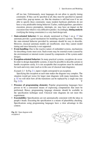 32 2 Specifications and Modeling
off too late. Unfortunately, most languages do not allow to specify timing
constraints. If they can be specified at all, they must be specified in separate
control files, pop-up menus, etc. But the situation is still bad even if we are
able to specify these constraints: many modern hardware platforms do not
have a very predictable timing behavior. Caches, stalled pipelines, speculative
execution, process preemption, interrupts, etc. may have an impact on the
execution time which is very difficult to predict. Accordingly, timing analysis
(verifying the timing constraints) is a very hard design task.
• State-oriented behavior: It was already mentioned in Chap. 1 on p. 17 that
automata provide a good mechanism for modeling reactive systems. Therefore,
the state-oriented behavior provided by automata should be easy to describe.
However, classical automata models are insufficient, since they cannot model
timing and since hierarchy is not supported.
• Event-handling: Due to the reactive nature of embedded systems, mechanisms
for describing events must exist. Such events may be external events (caused by
the environment) or internal events (caused by components of the system under
design).
• Exception-oriented behavior: In many practical systems, exceptions do occur.
In order to design dependable systems, it must be possible to describe actions to
handle exceptions easily. It is not acceptable that exceptions must be indicated
for each and every state (such as in the case of classical state diagrams).
Example 2.1 In Fig. 2.1, input k might correspond to an exception.
Specifying this exception at each state makes the diagram very complex. The
situation would get worse for larger state diagrams with many transitions. On
p. 52 we will show how all the transitions can be replaced by a single one (see
Fig. 2.12). ∇
• Presence of programming elements: Popular programming languages have
proven to be a convenient means of expressing computations that must be
performed. Hence, programming language elements should be available in
the specification technique used. Classical state diagrams do not meet this
requirement.
• Executability: Specifications are not automatically consistent with the ideas in
people’s heads. Executing the specification is a means of plausibility checking.
Specifications using programming languages have a clear advantage in this
context.
Fig. 2.1 State diagram with
exception k
m k
Z
k k
k
D
i j
E
f
A B C
h
g
k
 