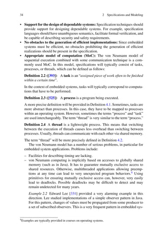 34 2 Specifications and Modeling
• Support for the design of dependable systems: Specification techniques should
provide support for designing dependable systems. For example, specification
languages should have unambiguous semantics, facilitate formal verification, and
be capable of describing security and safety requirements.
• No obstacles to the generation of efficient implementations: Since embedded
systems must be efficient, no obstacles prohibiting the generation of efficient
realizations should be present in the specification.
• Appropriate model of computation (MoC): The von Neumann model of
sequential execution combined with some communication technique is a com-
monly used MoC. In this model, specifications will typically consist of tasks,
processes, or threads, which can be defined as follows:
Definition 2.2 ([393]) A task is an “assigned piece of work often to be finished
within a certain time”.
In the context of embedded systems, tasks will typically correspond to computa-
tions that have to be performed.
Definition 2.3 ([525]) A process is a program being executed.
A more precise definition will be provided in Definition 4.1. Sometimes, tasks are
more abstract than processes. In this case, they have to be mapped to processes
within an operating system. However, sometimes the terms “process” and “task”
are used interchangeably. The term “thread” is very similar to the term “process.”
Definition 2.4 A thread is a lightweight process. This means that switching
between the execution of threads causes less overhead than switching between
processes. Usually, threads can communicate with each other via shared memory.
The term “thread” will be more precisely defined in Definition 4.2.
The von Neumann model has a number of serious problems, in particular for
embedded system applications. Problems include:
– Facilities for describing timing are lacking.
– von Neumann computing is implicitly based on accesses to globally shared
memory (such as in Java). It has to guarantee mutually exclusive access to
shared resources. Otherwise, multithreaded applications allowing preemp-
tions at any time can lead to very unexpected program behaviors.4 Using
primitives for ensuring mutually exclusive access can, however, very easily
lead to deadlocks. Possible deadlocks may be difficult to detect and may
remain undetected for many years.
Example 2.2 Edward Lee [331] provided a very alarming example in this
direction. Lee studied implementations of a simple observer pattern in Java.
For this pattern, changes of values must be propagated from some producer to
a set of subscribed observers. This is a very frequent pattern in embedded sys-
4Examples are typically provided in courses on operating systems.
 