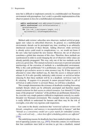 2.1 Requirements 35
tems but is difficult to implement correctly in a multithreaded von Neumann
environment with preemptions. Lee’s code is a possible implementation of the
observer pattern in Java for a multithreaded environment:
public synchronized void addListener(listener) {...}
public synchronized void setValue(newvalue) {
myvalue=newvalue;
for (int i=0; imylisteners.length; i++) {
myListeners[i].valueChanged(newvalue);
}
}
Method addListener subscribes new observers; method setValue prop-
agates new values to subscribed observers. In general, in a multithreaded
environment, threads can be preempted any time, resulting in an arbitrarily
interleaved execution of these threads. Adding observers while setValue
is already active could result in complications, i.e., we would not know if
the new value had reached the new listener. Moreover, the set of observers
constitutes a global data structure of this class. Therefore, these methods are
synchronized in order to avoid changing the set of observers while values are
already partially propagated. This way, only one of the two methods can be
active at a given time. This mutual exclusion is necessary to prevent unwanted
interleavings of the execution of methods in a multithreaded environment.
Why is this code problematic? It is problematic since valueChanged could
attempt to get exclusive access to some resource (say, R). If that resource is
allocated to some other method (say, A), then this access is delayed until A
releases R. If A calls (possibly indirectly) addListener or setValue before
releasing R, then these methods will be in a deadlock: setValue waits for
R; releasing R requires A to proceed; A cannot proceed before its call of
setValue or addListener is serviced. Hence, we will have a deadlock.
This example demonstrates the existence of deadlocks resulting from using
multiple threads which can be arbitrarily preempted and therefore require
mutual exclusion for their access to critical resources. Lee showed [331] that
many of the proposed “solutions” of the problem are problematic themselves.
So, even this very simple pattern is difficult to implement correctly in a multi-
threaded von Neumann environment. This example shows that concurrency
is really difficult to understand for humans and there may be the risk of
oversights, even after very rigorous code inspections. ∇
Lee came to the drastic conclusion that “nontrivial software written with
threads, semaphores, and mutexes is incomprehensible to humans” and that
“threads as a concurrency model are a poor match for embedded systems.
. . . they work well only . . . where best-effort scheduling policies are sufficient”
[330].
The underlying reasons for deadlocks have been studied in detail in the con-
text of operating systems (see, e.g., [507]). From this context, it is well-known
that four conditions must hold at run-time to get into a deadlock: mutual
 
