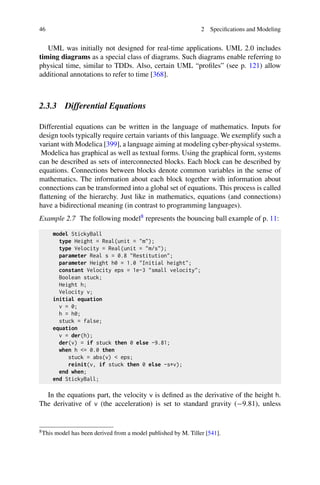 46 2 Specifications and Modeling
UML was initially not designed for real-time applications. UML 2.0 includes
timing diagrams as a special class of diagrams. Such diagrams enable referring to
physical time, similar to TDDs. Also, certain UML “profiles” (see p. 121) allow
additional annotations to refer to time [368].
2.3.3 Differential Equations
Differential equations can be written in the language of mathematics. Inputs for
design tools typically require certain variants of this language. We exemplify such a
variant with Modelica [399], a language aiming at modeling cyber-physical systems.
Modelica has graphical as well as textual forms. Using the graphical form, systems
can be described as sets of interconnected blocks. Each block can be described by
equations. Connections between blocks denote common variables in the sense of
mathematics. The information about each block together with information about
connections can be transformed into a global set of equations. This process is called
flattening of the hierarchy. Just like in mathematics, equations (and connections)
have a bidirectional meaning (in contrast to programming languages).
Example 2.7 The following model8 represents the bouncing ball example of p. 11:
model StickyBall
type Height = Real(unit = m);
type Velocity = Real(unit = m/s);
parameter Real s = 0.8 Restitution;
parameter Height h0 = 1.0 Initial height;
constant Velocity eps = 1e-3 small velocity;
Boolean stuck;
Height h;
Velocity v;
initial equation
v = 0;
h = h0;
stuck = false;
equation
v = der(h);
der(v) = if stuck then 0 else -9.81;
when h = 0.0 then
stuck = abs(v)  eps;
reinit(v, if stuck then 0 else -s*v);
end when;
end StickyBall;
In the equations part, the velocity v is defined as the derivative of the height h.
The derivative of v (the acceleration) is set to standard gravity (−9.81), unless
8This model has been derived from a model published by M. Tiller [541].
 