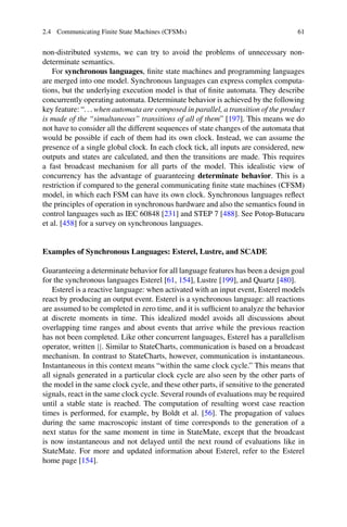 2.4 Communicating Finite State Machines (CFSMs) 61
non-distributed systems, we can try to avoid the problems of unnecessary non-
determinate semantics.
For synchronous languages, finite state machines and programming languages
are merged into one model. Synchronous languages can express complex computa-
tions, but the underlying execution model is that of finite automata. They describe
concurrently operating automata. Determinate behavior is achieved by the following
key feature: “. . . when automata are composed in parallel, a transition of the product
is made of the “simultaneous” transitions of all of them” [197]. This means we do
not have to consider all the different sequences of state changes of the automata that
would be possible if each of them had its own clock. Instead, we can assume the
presence of a single global clock. In each clock tick, all inputs are considered, new
outputs and states are calculated, and then the transitions are made. This requires
a fast broadcast mechanism for all parts of the model. This idealistic view of
concurrency has the advantage of guaranteeing determinate behavior. This is a
restriction if compared to the general communicating finite state machines (CFSM)
model, in which each FSM can have its own clock. Synchronous languages reflect
the principles of operation in synchronous hardware and also the semantics found in
control languages such as IEC 60848 [231] and STEP 7 [488]. See Potop-Butucaru
et al. [458] for a survey on synchronous languages.
Examples of Synchronous Languages: Esterel, Lustre, and SCADE
Guaranteeing a determinate behavior for all language features has been a design goal
for the synchronous languages Esterel [61, 154], Lustre [199], and Quartz [480].
Esterel is a reactive language: when activated with an input event, Esterel models
react by producing an output event. Esterel is a synchronous language: all reactions
are assumed to be completed in zero time, and it is sufficient to analyze the behavior
at discrete moments in time. This idealized model avoids all discussions about
overlapping time ranges and about events that arrive while the previous reaction
has not been completed. Like other concurrent languages, Esterel has a parallelism
operator, written ||. Similar to StateCharts, communication is based on a broadcast
mechanism. In contrast to StateCharts, however, communication is instantaneous.
Instantaneous in this context means “within the same clock cycle.” This means that
all signals generated in a particular clock cycle are also seen by the other parts of
the model in the same clock cycle, and these other parts, if sensitive to the generated
signals, react in the same clock cycle. Several rounds of evaluations may be required
until a stable state is reached. The computation of resulting worst case reaction
times is performed, for example, by Boldt et al. [56]. The propagation of values
during the same macroscopic instant of time corresponds to the generation of a
next status for the same moment in time in StateMate, except that the broadcast
is now instantaneous and not delayed until the next round of evaluations like in
StateMate. For more and updated information about Esterel, refer to the Esterel
home page [154].
 