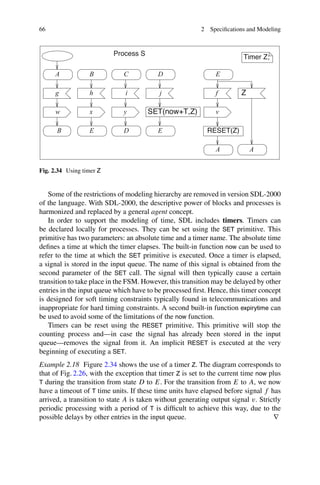 66 2 Specifications and Modeling
A
A
v
f
E
D
j
E
D
y
i
C
B
h
x
E
B
w
g
A
Process S
Z
RESET(Z)
SET(now+T,Z)
Timer Z;
Fig. 2.34 Using timer Z
Some of the restrictions of modeling hierarchy are removed in version SDL-2000
of the language. With SDL-2000, the descriptive power of blocks and processes is
harmonized and replaced by a general agent concept.
In order to support the modeling of time, SDL includes timers. Timers can
be declared locally for processes. They can be set using the SET primitive. This
primitive has two parameters: an absolute time and a timer name. The absolute time
defines a time at which the timer elapses. The built-in function now can be used to
refer to the time at which the SET primitive is executed. Once a timer is elapsed,
a signal is stored in the input queue. The name of this signal is obtained from the
second parameter of the SET call. The signal will then typically cause a certain
transition to take place in the FSM. However, this transition may be delayed by other
entries in the input queue which have to be processed first. Hence, this timer concept
is designed for soft timing constraints typically found in telecommunications and
inappropriate for hard timing constraints. A second built-in function expirytime can
be used to avoid some of the limitations of the now function.
Timers can be reset using the RESET primitive. This primitive will stop the
counting process and—in case the signal has already been stored in the input
queue—removes the signal from it. An implicit RESET is executed at the very
beginning of executing a SET.
Example 2.18 Figure 2.34 shows the use of a timer Z. The diagram corresponds to
that of Fig. 2.26, with the exception that timer Z is set to the current time now plus
T during the transition from state D to E. For the transition from E to A, we now
have a timeout of T time units. If these time units have elapsed before signal f has
arrived, a transition to state A is taken without generating output signal v. Strictly
periodic processing with a period of T is difficult to achieve this way, due to the
possible delays by other entries in the input queue. ∇
 