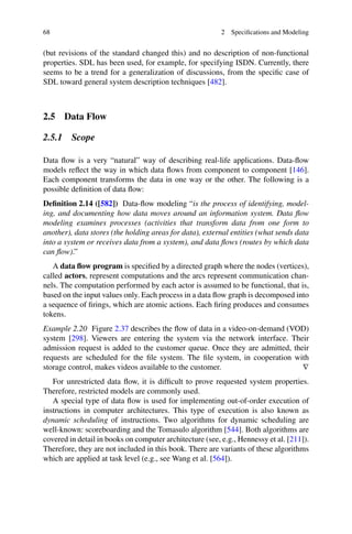 68 2 Specifications and Modeling
(but revisions of the standard changed this) and no description of non-functional
properties. SDL has been used, for example, for specifying ISDN. Currently, there
seems to be a trend for a generalization of discussions, from the specific case of
SDL toward general system description techniques [482].
2.5 Data Flow
2.5.1 Scope
Data flow is a very “natural” way of describing real-life applications. Data-flow
models reflect the way in which data flows from component to component [146].
Each component transforms the data in one way or the other. The following is a
possible definition of data flow:
Definition 2.14 ([582]) Data-flow modeling “is the process of identifying, model-
ing, and documenting how data moves around an information system. Data flow
modeling examines processes (activities that transform data from one form to
another), data stores (the holding areas for data), external entities (what sends data
into a system or receives data from a system), and data flows (routes by which data
can flow).”
A data flow program is specified by a directed graph where the nodes (vertices),
called actors, represent computations and the arcs represent communication chan-
nels. The computation performed by each actor is assumed to be functional, that is,
based on the input values only. Each process in a data flow graph is decomposed into
a sequence of firings, which are atomic actions. Each firing produces and consumes
tokens.
Example 2.20 Figure 2.37 describes the flow of data in a video-on-demand (VOD)
system [298]. Viewers are entering the system via the network interface. Their
admission request is added to the customer queue. Once they are admitted, their
requests are scheduled for the file system. The file system, in cooperation with
storage control, makes videos available to the customer. ∇
For unrestricted data flow, it is difficult to prove requested system properties.
Therefore, restricted models are commonly used.
A special type of data flow is used for implementing out-of-order execution of
instructions in computer architectures. This type of execution is also known as
dynamic scheduling of instructions. Two algorithms for dynamic scheduling are
well-known: scoreboarding and the Tomasulo algorithm [544]. Both algorithms are
covered in detail in books on computer architecture (see, e.g., Hennessy et al. [211]).
Therefore, they are not included in this book. There are variants of these algorithms
which are applied at task level (e.g., see Wang et al. [564]).
 
