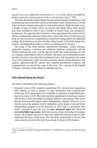 Preface ix
and do not present a sufficiently wide perspective... As a result, industry has difficulty
finding adequately trained engineers, fully aware of design choices” [85].
The book should also help to bridge the gap between practical experiences with
programming micro-controllers and more theoretical issues. Furthermore, it should
help to motivate students and teachers to look at more details. While the book covers
a number of topics in detail, others are covered only briefly. These brief sections
have been included in order to put a number of related issues into perspective.
Furthermore, this approach allows lecturers to have appropriate links in the book for
adding complementary material of their choice. Due to the rich set of references, the
book can also be used as a comprehensive tutorial, providing pointers for additional
reading. Such references can also stimulate taking benefit of the book during labs,
projects, and independent studies as well as a starting point for research.
The scope of this book includes specification techniques, system software,
application mapping, evaluation and validation, hardware components, and the
interface between the cyber- and the physical world (the cyphy-interface) as well
as exemplary optimizations and test methods. The book covers embedded systems
and their interface to the physical environment from a wide perspective but cannot
cover every related area. Legal and socio-economic aspects, human interfaces, data
analysis, application-specific aspects, and a detailed presentation of physics and
communication are beyond the scope of this book. The coverage of the Internet
of Things is limited to areas linked to embedded systems.
Who Should Read the Book?
This book is intended for the following audience:
• Computer science (CS), computer engineering (CE), and electrical engineering
(EE) students as well as students in other information and communication
technology (ICT)-related areas who would like to specialize in embedded/cyber-
physical systems or IoT. The book should be appropriate for third-year students
who do have a basic knowledge of computer hardware and software. This means
that the book primarily targets senior undergraduate students.2 However, it can
also be used at the graduate level if embedded system design is not part of the
undergraduate program or if the discussion of some topics is postponed. This
book is intended to pave the way for more advanced topics that should be
covered in follow-up courses. The book assumes a basic knowledge of computer
science. EE students may have to read some additional material in order to fully
understand the topics of this book. This should be compensated by the fact that
some material covered in this book may already be known to EE students.
2This is consistent with the curriculum described by T. Abdelzaher in a report on CPS education
[411].
 