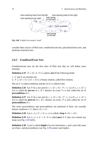 78 2 Specifications and Modeling
train wanting to go right
train going
to the left
track available
train going
to the right
train entering track from the left train leaving track to the right
Fig. 2.48 Conflict for resource “track”
consider three classes of Petri nets: condition/event nets, place/transitions nets, and
predicate transition nets.
2.6.2 Condition/Event Nets
Condition/event nets are the first class of Petri nets that we will define more
formally.
Definition 2.15 N = (C, E, F) is called a net iff the following holds:
1. C and E are disjoint sets.
2. F ⊆ (E × C) ∪ (C × E) is a binary relation, called flow relation.
The set C is called conditions and the set E is called events.
Definition 2.16 Let N be a net and let x ∈ (C ∪ E). •x := {y|yFx, y ∈ (C ∪
E)} is called the pre-set of x. If x denotes an event, •x is also called the set of
preconditions of x.
Definition 2.17 Let N be a net and let x ∈ (C ∪ E). x• := {y|xFy, y ∈ (C ∪
E)} is called the post-set of x. If x denotes an event, x• is also called the set of
postconditions of x.
The terms preconditions and postconditions are preferred if these sets actually
denote conditions ∈ C, that is, if x ∈ E.
Definition 2.18 Let (c, e) ∈ C × E. (c, e) is called a loop if cFe ∧ eFc.
Definition 2.19 Let (c, e) ∈ C × E. N is called pure if F does not contain any
loops (see Fig. 2.49 (left)).
Definition 2.20 A net is called simple if no two transitions t1 and t2 have the same
set of pre- and postconditions (see Fig. 2.49 (center) and (right)).
 