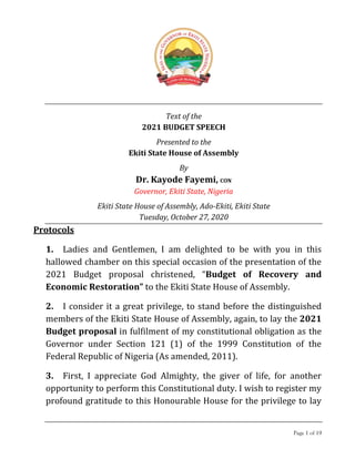 Page 1 of 19
Text of the
2021 BUDGET SPEECH
Presented to the
Ekiti State House of Assembly
By
Dr. Kayode Fayemi, CON
Governor, Ekiti State, Nigeria
Ekiti State House of Assembly, Ado-Ekiti, Ekiti State
Tuesday, October 27, 2020
Protocols
1. Ladies and Gentlemen, I am delighted to be with you in this
hallowed chamber on this special occasion of the presentation of the
2021 Budget proposal christened, “Budget of Recovery and
Economic Restoration” to the Ekiti State House of Assembly.
2. I consider it a great privilege, to stand before the distinguished
members of the Ekiti State House of Assembly, again, to lay the 2021
Budget proposal in fulfilment of my constitutional obligation as the
Governor under Section 121 (1) of the 1999 Constitution of the
Federal Republic of Nigeria (As amended, 2011).
3. First, I appreciate God Almighty, the giver of life, for another
opportunity to perform this Constitutional duty. I wish to register my
profound gratitude to this Honourable House for the privilege to lay
 