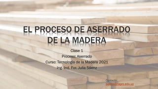 EL PROCESO DE ASERRADO
DE LA MADERA
Clase 1
Proceso: Aserrado
Curso: Tecnología de la Madera 2021
Ing. Ind. For. Julia Sáenz
Contacto:
jsaenz@fagro.edu.uy
 