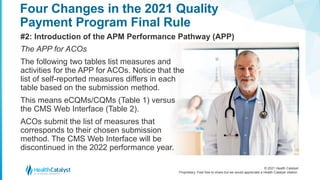 © 2021 Health Catalyst
Proprietary. Feel free to share but we would appreciate a Health Catalyst citation.
Four Changes in the 2021 Quality
Payment Program Final Rule
#2: Introduction of the APM Performance Pathway (APP)
The APP for ACOs
The following two tables list measures and
activities for the APP for ACOs. Notice that the
list of self-reported measures differs in each
table based on the submission method.
This means eCQMs/CQMs (Table 1) versus
the CMS Web Interface (Table 2).
ACOs submit the list of measures that
corresponds to their chosen submission
method. The CMS Web Interface will be
discontinued in the 2022 performance year.
 