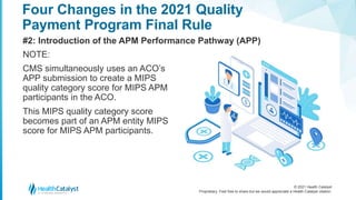 © 2021 Health Catalyst
Proprietary. Feel free to share but we would appreciate a Health Catalyst citation.
Four Changes in the 2021 Quality
Payment Program Final Rule
#2: Introduction of the APM Performance Pathway (APP)
NOTE:
CMS simultaneously uses an ACO’s
APP submission to create a MIPS
quality category score for MIPS APM
participants in the ACO.
This MIPS quality category score
becomes part of an APM entity MIPS
score for MIPS APM participants.
 