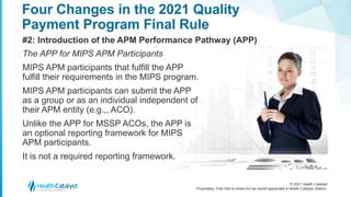 © 2021 Health Catalyst
Proprietary. Feel free to share but we would appreciate a Health Catalyst citation.
Four Changes in the 2021 Quality
Payment Program Final Rule
#2: Introduction of the APM Performance Pathway (APP)
The APP for MIPS APM Participants
MIPS APM participants that fulfill the APP
fulfill their requirements in the MIPS program.
MIPS APM participants can submit the APP
as a group or as an individual independent of
their APM entity (e.g.,, ACO).
Unlike the APP for MSSP ACOs, the APP is
an optional reporting framework for MIPS
APM participants.
It is not a required reporting framework.
 
