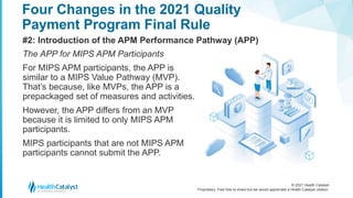 © 2021 Health Catalyst
Proprietary. Feel free to share but we would appreciate a Health Catalyst citation.
Four Changes in the 2021 Quality
Payment Program Final Rule
#2: Introduction of the APM Performance Pathway (APP)
The APP for MIPS APM Participants
For MIPS APM participants, the APP is
similar to a MIPS Value Pathway (MVP).
That’s because, like MVPs, the APP is a
prepackaged set of measures and activities.
However, the APP differs from an MVP
because it is limited to only MIPS APM
participants.
MIPS participants that are not MIPS APM
participants cannot submit the APP.
 
