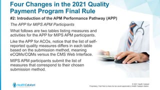 © 2021 Health Catalyst
Proprietary. Feel free to share but we would appreciate a Health Catalyst citation.
Four Changes in the 2021 Quality
Payment Program Final Rule
#2: Introduction of the APM Performance Pathway (APP)
The APP for MIPS APM Participants
What follows are two tables listing measures and
activities for the APP for MIPS APM participants.
Like the APP for ACOs, notice that the list of self-
reported quality measures differs in each table
based on the submission method, meaning
eCQMs/CQMs versus the CMS Web Interface.
MIPS APM participants submit the list of
measures that correspond to their chosen
submission method.
 