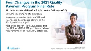 © 2021 Health Catalyst
Proprietary. Feel free to share but we would appreciate a Health Catalyst citation.
Four Changes in the 2021 Quality
Payment Program Final Rule
#2: Introduction of the APM Performance Pathway (APP)
The APP for MIPS APM Participants
However, remember that the CMS Web
Interface is discontinued starting in the
2022 performance year.
And unlike the APP for ACOs, notice that
the APP for MIPS APM participants defines
requirements for all four MIPS categories.
 