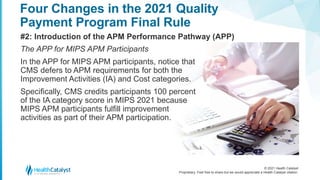 © 2021 Health Catalyst
Proprietary. Feel free to share but we would appreciate a Health Catalyst citation.
Four Changes in the 2021 Quality
Payment Program Final Rule
#2: Introduction of the APM Performance Pathway (APP)
The APP for MIPS APM Participants
In the APP for MIPS APM participants, notice that
CMS defers to APM requirements for both the
Improvement Activities (IA) and Cost categories.
Specifically, CMS credits participants 100 percent
of the IA category score in MIPS 2021 because
MIPS APM participants fulfill improvement
activities as part of their APM participation.
 