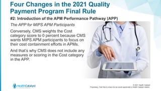 © 2021 Health Catalyst
Proprietary. Feel free to share but we would appreciate a Health Catalyst citation.
Four Changes in the 2021 Quality
Payment Program Final Rule
#2: Introduction of the APM Performance Pathway (APP)
The APP for MIPS APM Participants
Conversely, CMS weights the Cost
category score to 0 percent because CMS
wants MIPS APM participants to focus on
their cost containment efforts in APMs.
And that’s why CMS does not include any
measures or scoring in the Cost category
in the APP.
 