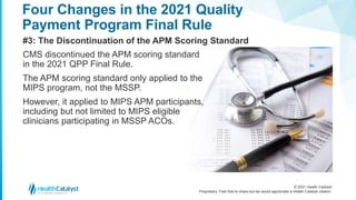 © 2021 Health Catalyst
Proprietary. Feel free to share but we would appreciate a Health Catalyst citation.
Four Changes in the 2021 Quality
Payment Program Final Rule
#3: The Discontinuation of the APM Scoring Standard
CMS discontinued the APM scoring standard
in the 2021 QPP Final Rule.
The APM scoring standard only applied to the
MIPS program, not the MSSP.
However, it applied to MIPS APM participants,
including but not limited to MIPS eligible
clinicians participating in MSSP ACOs.
 