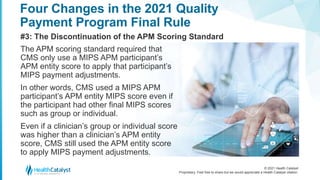 © 2021 Health Catalyst
Proprietary. Feel free to share but we would appreciate a Health Catalyst citation.
Four Changes in the 2021 Quality
Payment Program Final Rule
#3: The Discontinuation of the APM Scoring Standard
The APM scoring standard required that
CMS only use a MIPS APM participant’s
APM entity score to apply that participant’s
MIPS payment adjustments.
In other words, CMS used a MIPS APM
participant’s APM entity MIPS score even if
the participant had other final MIPS scores
such as group or individual.
Even if a clinician’s group or individual score
was higher than a clinician’s APM entity
score, CMS still used the APM entity score
to apply MIPS payment adjustments.
 
