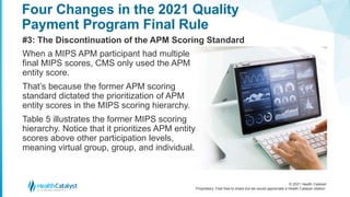 © 2021 Health Catalyst
Proprietary. Feel free to share but we would appreciate a Health Catalyst citation.
Four Changes in the 2021 Quality
Payment Program Final Rule
#3: The Discontinuation of the APM Scoring Standard
When a MIPS APM participant had multiple
final MIPS scores, CMS only used the APM
entity score.
That’s because the former APM scoring
standard dictated the prioritization of APM
entity scores in the MIPS scoring hierarchy.
Table 5 illustrates the former MIPS scoring
hierarchy. Notice that it prioritizes APM entity
scores above other participation levels,
meaning virtual group, group, and individual.
 