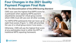 © 2021 Health Catalyst
Proprietary. Feel free to share but we would appreciate a Health Catalyst citation.
Four Changes in the 2021 Quality
Payment Program Final Rule
#3: The Discontinuation of the APM Scoring Standard
CMS now uses the highest final MIPS score for
a participant when applying MIPS payment
adjustments (except for virtual group scores
which CMS must still use over all other scores).
For MIPS APM participants that can have up to
eight final scores (Figure 1), CMS will prioritize
the use of a virtual group score if one exists.
Otherwise, CMS will use the highest final score
at any participation level in either the APP or
traditional MIPS reporting framework.
 