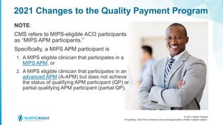 © 2021 Health Catalyst
Proprietary. Feel free to share but we would appreciate a Health Catalyst citation.
2021 Changes to the Quality Payment Program
NOTE:
CMS refers to MIPS-eligible ACO participants
as “MIPS APM participants.”
Specifically, a MIPS APM participant is
1. A MIPS eligible clinician that participates in a
MIPS APM, or
2. A MIPS eligible clinician that participates in an
advanced APM (A-APM) but does not achieve
the status of qualifying APM participant (QP) or
partial qualifying APM participant (partial QP).
 