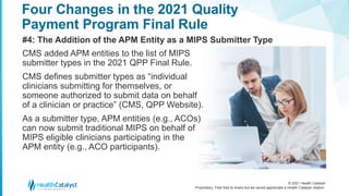 © 2021 Health Catalyst
Proprietary. Feel free to share but we would appreciate a Health Catalyst citation.
Four Changes in the 2021 Quality
Payment Program Final Rule
#4: The Addition of the APM Entity as a MIPS Submitter Type
CMS added APM entities to the list of MIPS
submitter types in the 2021 QPP Final Rule.
CMS defines submitter types as “individual
clinicians submitting for themselves, or
someone authorized to submit data on behalf
of a clinician or practice” (CMS, QPP Website).
As a submitter type, APM entities (e.g., ACOs)
can now submit traditional MIPS on behalf of
MIPS eligible clinicians participating in the
APM entity (e.g., ACO participants).
 
