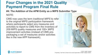 © 2021 Health Catalyst
Proprietary. Feel free to share but we would appreciate a Health Catalyst citation.
Four Changes in the 2021 Quality
Payment Program Final Rule
#4: The Addition of the APM Entity as a MIPS Submitter Type
NOTE:
CMS now uses the term traditional MIPS to refer
to the original MIPS participation framework
where participants select any measures and
activities to report to CMS from the inventory of
209 MIPS quality measures and 100+ MIPS
improvement activities (instead of CMS pre-
packaging a set of measures and/or activities
like in the new APP framework).
 