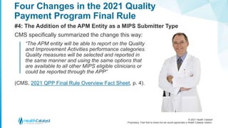 © 2021 Health Catalyst
Proprietary. Feel free to share but we would appreciate a Health Catalyst citation.
Four Changes in the 2021 Quality
Payment Program Final Rule
#4: The Addition of the APM Entity as a MIPS Submitter Type
CMS specifically summarized the change this way:
“The APM entity will be able to report on the Quality
and Improvement Activities performance categories.
Quality measures will be selected and reported in
the same manner and using the same options that
are available to all other MIPS eligible clinicians or
could be reported through the APP”
(CMS, 2021 QPP Final Rule Overview Fact Sheet, p. 4).
 