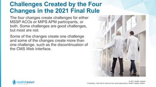 © 2021 Health Catalyst
Proprietary. Feel free to share but we would appreciate a Health Catalyst citation.
Challenges Created by the Four
Changes in the 2021 Final Rule
The four changes create challenges for either
MSSP ACOs or MIPS APM participants, or
both. Some challenges are good challenges,
but most are not.
Some of the changes create one challenge
and some of the changes create more than
one challenge, such as the discontinuation of
the CMS Web Interface.
 