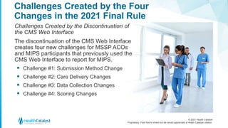 © 2021 Health Catalyst
Proprietary. Feel free to share but we would appreciate a Health Catalyst citation.
Challenges Created by the Four
Changes in the 2021 Final Rule
Challenges Created by the Discontinuation of
the CMS Web Interface
The discontinuation of the CMS Web Interface
creates four new challenges for MSSP ACOs
and MIPS participants that previously used the
CMS Web Interface to report for MIPS.
 Challenge #1: Submission Method Change
 Challenge #2: Care Delivery Changes
 Challenge #3: Data Collection Changes
 Challenge #4: Scoring Changes
 