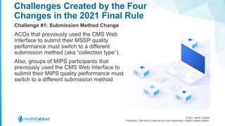© 2021 Health Catalyst
Proprietary. Feel free to share but we would appreciate a Health Catalyst citation.
Challenges Created by the Four
Changes in the 2021 Final Rule
Challenge #1: Submission Method Change
ACOs that previously used the CMS Web
Interface to submit their MSSP quality
performance must switch to a different
submission method (aka “collection type”).
Also, groups of MIPS participants that
previously used the CMS Web Interface to
submit their MIPS quality performance must
switch to a different submission method.
 