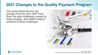 © 2021 Health Catalyst
Proprietary. Feel free to share but we would appreciate a Health Catalyst citation.
2021 Changes to the Quality Payment Program
This guide details the four key
changes from the 2021 QPP Final
Rule, the eight challenges created by
those changes, and Health Catalyst
solutions to those challenges.
 