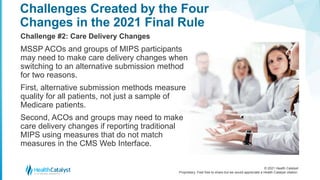 © 2021 Health Catalyst
Proprietary. Feel free to share but we would appreciate a Health Catalyst citation.
Challenges Created by the Four
Changes in the 2021 Final Rule
Challenge #2: Care Delivery Changes
MSSP ACOs and groups of MIPS participants
may need to make care delivery changes when
switching to an alternative submission method
for two reasons.
First, alternative submission methods measure
quality for all patients, not just a sample of
Medicare patients.
Second, ACOs and groups may need to make
care delivery changes if reporting traditional
MIPS using measures that do not match
measures in the CMS Web Interface.
 