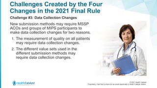 © 2021 Health Catalyst
Proprietary. Feel free to share but we would appreciate a Health Catalyst citation.
Challenges Created by the Four
Changes in the 2021 Final Rule
Challenge #3: Data Collection Changes
New submission methods may require MSSP
ACOs and groups of MIPS participants to
make data collection changes for two reasons.
1. The measurement of quality on all patients
may require data collection changes.
2. The different value sets used in the
different submission methods may
require data collection changes.
 