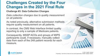 © 2021 Health Catalyst
Proprietary. Feel free to share but we would appreciate a Health Catalyst citation.
Challenges Created by the Four
Changes in the 2021 Final Rule
Challenge #3: Data Collection Changes
Data collection changes due to quality measurement
on all patients:
As noted previously, alternative submission methods
require quality measurement on all patients.
In contrast, the CMS Web Interface limited quality
reporting to only a sample of Medicare patients.
Consequently, MSSP ACOs and groups of MIPS
participants could, if necessary, manually collect
data from each of the 248 patient records for each
measure.
 