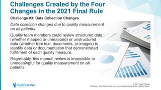 © 2021 Health Catalyst
Proprietary. Feel free to share but we would appreciate a Health Catalyst citation.
Challenges Created by the Four
Changes in the 2021 Final Rule
Challenge #3: Data Collection Changes
Data collection changes due to quality measurement
on all patients:
Quality team members could review structured data
(whether mapped or unmapped) or unstructured
data (whether free text, documents, or images) to
identify data or documentation that demonstrated
fulfillment of each quality measure.
Regrettably, this manual review is impossible or
unmeaningful for quality measurement on all
patients.
 