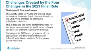 © 2021 Health Catalyst
Proprietary. Feel free to share but we would appreciate a Health Catalyst citation.
Challenges Created by the Four
Changes in the 2021 Final Rule
Challenge #4: Scoring Changes
The quality score for ACOs and groups could
increase or decrease due to the transition from
the CMS Web Interface to alternative
submission methods.
That’s because the same performance rate for
the same measure can be worth more or fewer
points in the different submission methods.
Consequently, ACOs and groups should be
cognizant of the different benchmarks in
different submission methods for the same
quality measure.
 