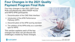 © 2021 Health Catalyst
Proprietary. Feel free to share but we would appreciate a Health Catalyst citation.
Four Changes in the 2021 Quality
Payment Program Final Rule
Four key changes in the 2021 QPP Final
Rule simultaneously affect MSSP ACOs
and MIPS APM participants:
1. Discontinuation of the CMS Web Interface
2. Introduction of the APM Performance
Pathway (APP)
3. Discontinuation of the APM scoring standard
4. The addition of the APM entity as a submitter
type for MIPS.
This section explains each of the key
changes but does not yet discuss the
challenges created by those changes.
 