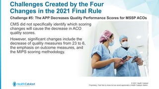 © 2021 Health Catalyst
Proprietary. Feel free to share but we would appreciate a Health Catalyst citation.
Challenges Created by the Four
Changes in the 2021 Final Rule
Challenge #5: The APP Decreases Quality Performance Scores for MSSP ACOs
CMS did not specifically identify which scoring
changes will cause the decrease in ACO
quality scores.
However, significant changes include the
decrease of quality measures from 23 to 6,
the emphasis on outcome measures, and
the MIPS scoring methodology.
 